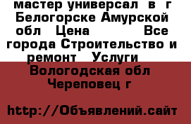 мастер универсал  в  г.Белогорске Амурской обл › Цена ­ 3 000 - Все города Строительство и ремонт » Услуги   . Вологодская обл.,Череповец г.